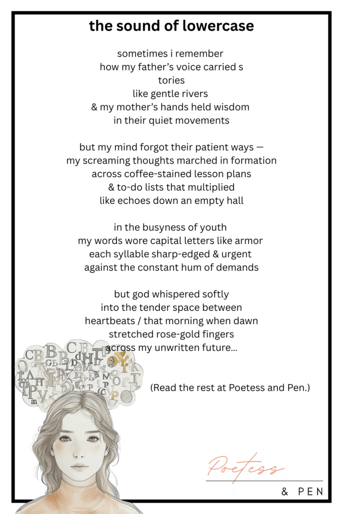 A minimalist illustrated poem titled the sound of lowercase. The poem reflects on memories of a father’s gentle voice, a mother’s wisdom, and the contrast between youthful busyness and God’s quiet whispers. Below the text, there’s a soft sketch of a young woman with wavy hair, calm expression, and a cloud of scattered letters above her head in shades of gray and muted gold. The image is signed “Poetess & Pen” in the lower right corner.